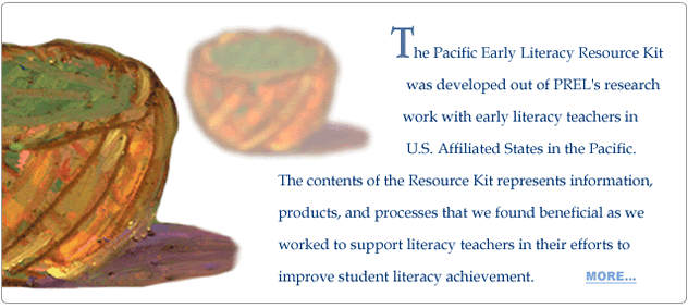 The Pacific Early Literacy Resource Kit was developed out of PREL's research work with early literacy teachers in U.S. Affiliated States in the Pacific. The contents of the Resource Kit represents information, products, and processes that we found beneficial as we worked to support literacy teachers in their efforts to improve student literacy achievement.